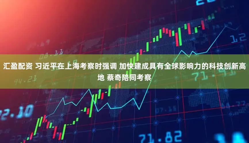 汇盈配资 习近平在上海考察时强调 加快建成具有全球影响力的科技创新高地 蔡奇陪同考察