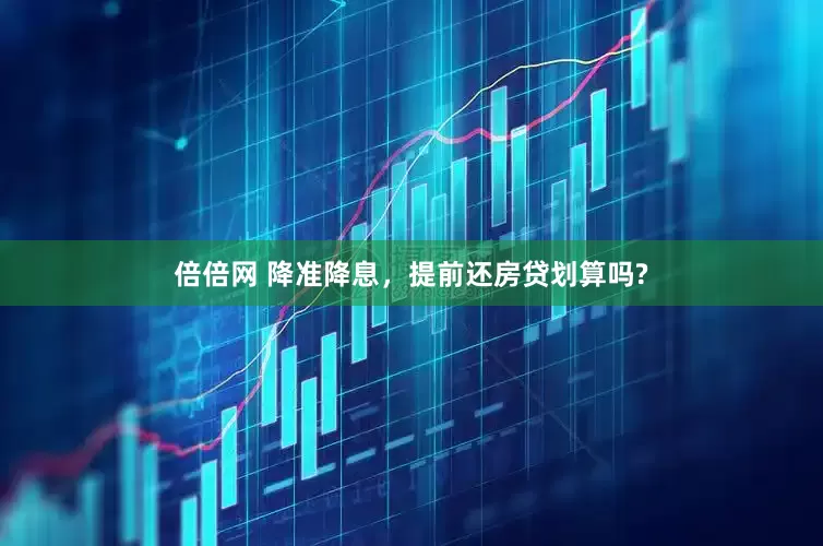 倍倍网 降准降息，提前还房贷划算吗?