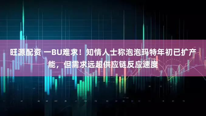 旺源配资 一BU难求！知情人士称泡泡玛特年初已扩产能，但需求远超供应链反应速度