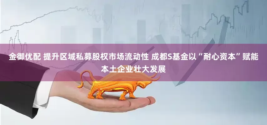 金御优配 提升区域私募股权市场流动性 成都S基金以“耐心资本”赋能本土企业壮大发展