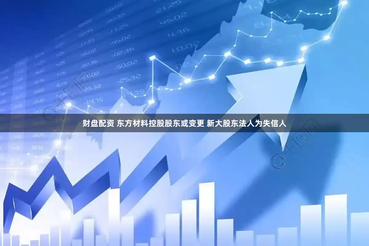 财盘配资 东方材料控股股东或变更 新大股东法人为失信人