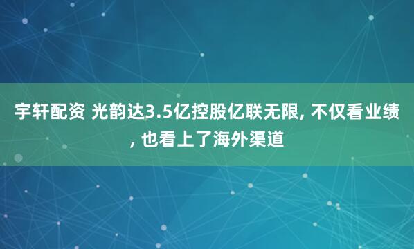 宇轩配资 光韵达3.5亿控股亿联无限, 不仅看业绩, 也看上了海外渠道