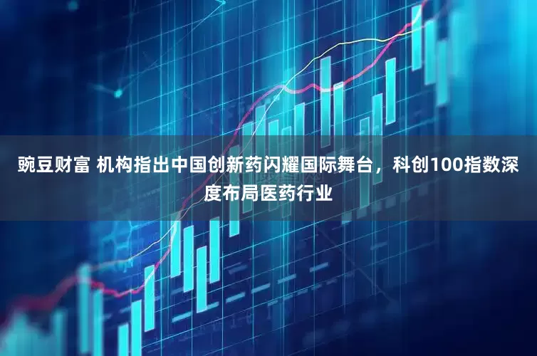 豌豆财富 机构指出中国创新药闪耀国际舞台，科创100指数深度布局医药行业