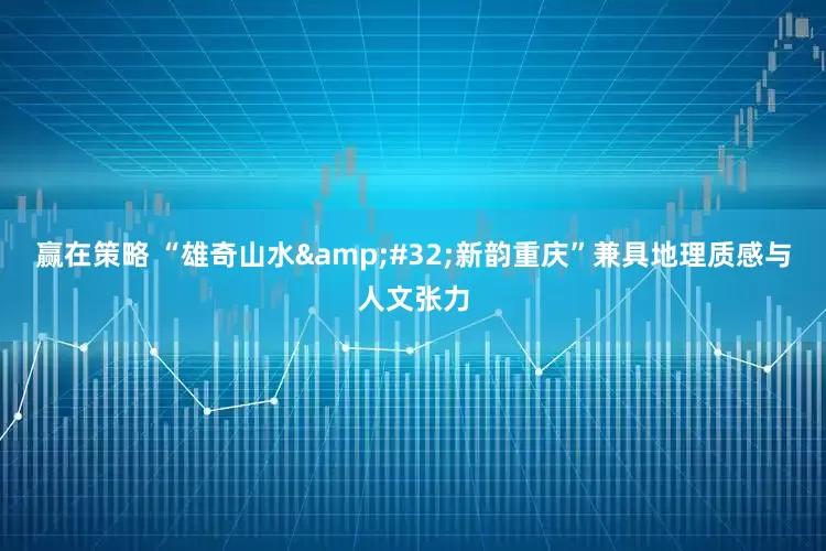 赢在策略 “雄奇山水&#32;新韵重庆”兼具地理质感与人文张力