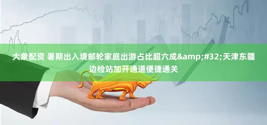 大象配资 暑期出入境邮轮家庭出游占比超六成&#32;天津东疆边检站加开通道便捷通关