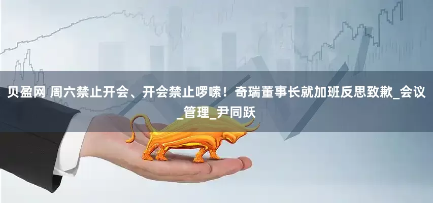 贝盈网 周六禁止开会、开会禁止啰嗦！奇瑞董事长就加班反思致歉_会议_管理_尹同跃