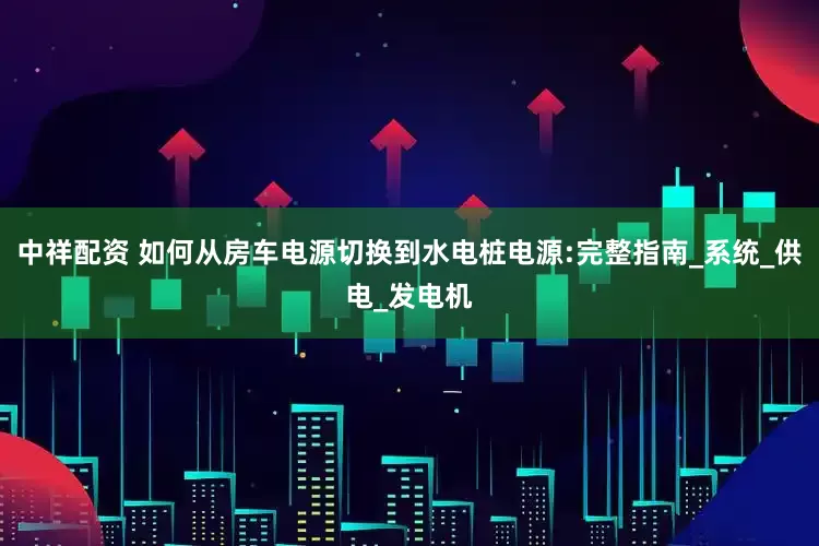 中祥配资 如何从房车电源切换到水电桩电源:完整指南_系统_供电_发电机