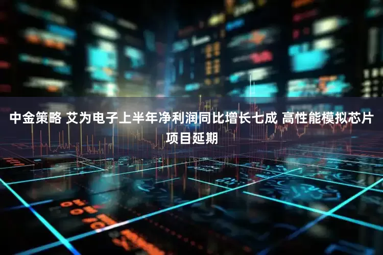 中金策略 艾为电子上半年净利润同比增长七成 高性能模拟芯片项目延期