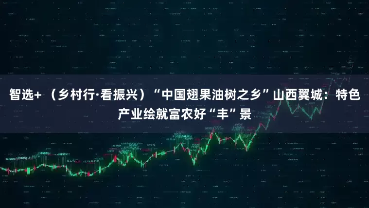 智选+ (乡村行·看振兴)“中国翅果油树之乡”山西翼城:特色产业绘就富农好“丰”景