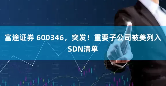 富途证券 600346，突发！重要子公司被美列入SDN清单