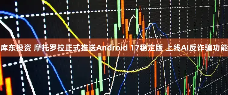 库东投资 摩托罗拉正式推送Android 17稳定版 上线AI反诈骗功能